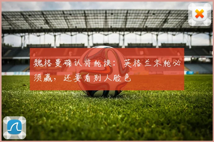 魏格曼确认将轮换：英格兰末轮必须赢，还要看别人脸色